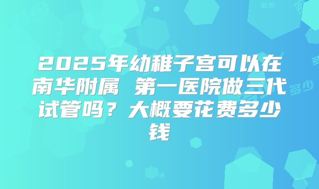 2025年幼稚子宫可以在南华附属 第一医院做三代试管吗？大概要花费多少钱