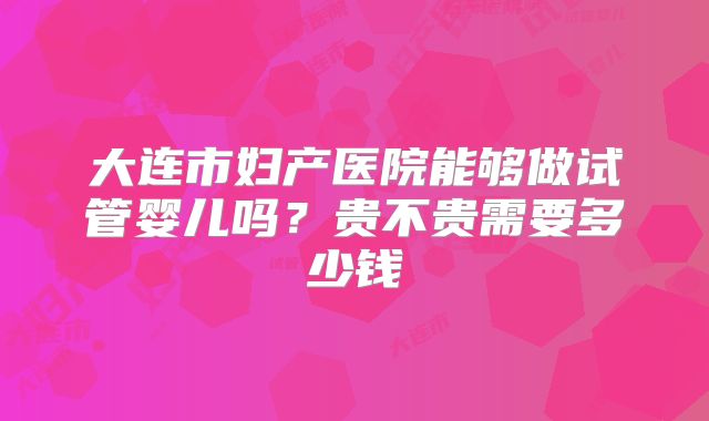 大连市妇产医院能够做试管婴儿吗？贵不贵需要多少钱