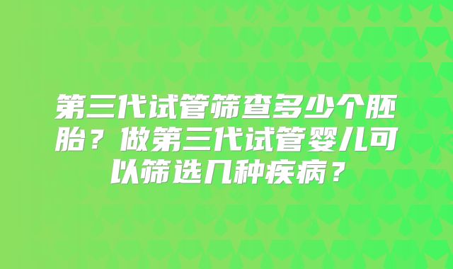 第三代试管筛查多少个胚胎?做第三代试管婴儿可以筛选几种疾病?