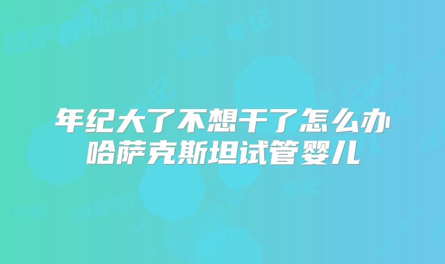 年纪大了不想干了怎么办哈萨克斯坦试管婴儿