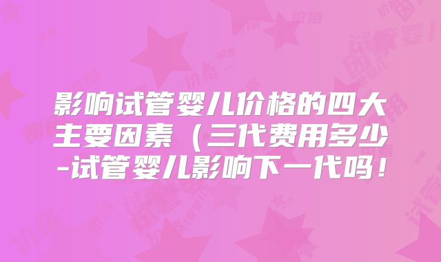 影响试管婴儿价格的四大主要因素(三代费用多少-试管婴儿影响下一代吗!