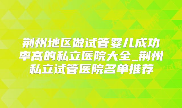 荆州地区做试管婴儿成功率高的私立医院大全_荆州私立试管医院名单推荐