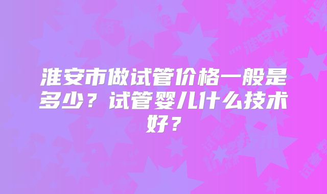 淮安市做试管价格一般是多少？试管婴儿什么技术好？