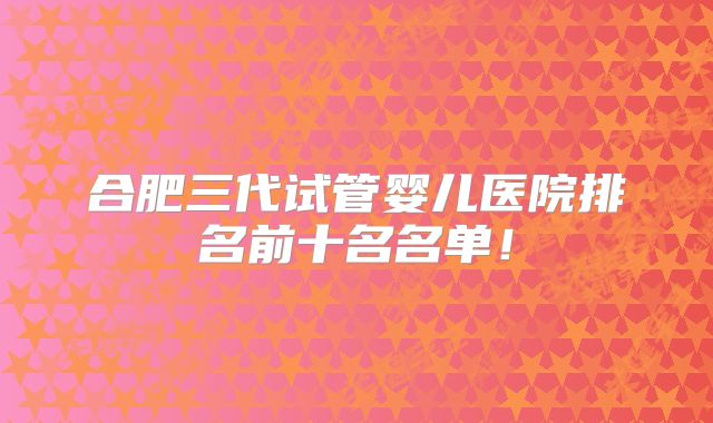 合肥三代试管婴儿医院排名前十名名单！