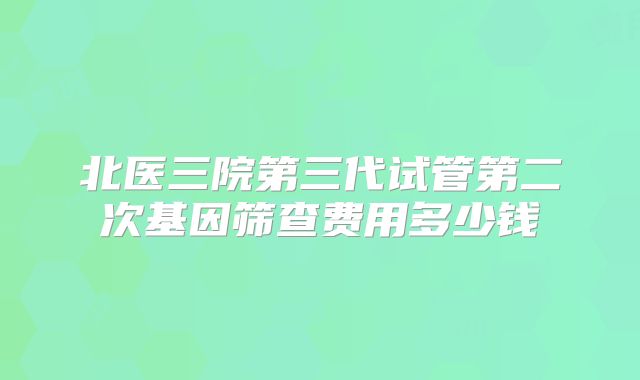 北医三院第三代试管第二次基因筛查费用多少钱