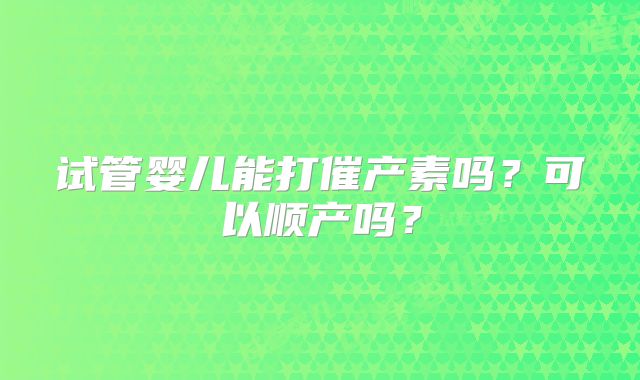 试管婴儿能打催产素吗？可以顺产吗？
