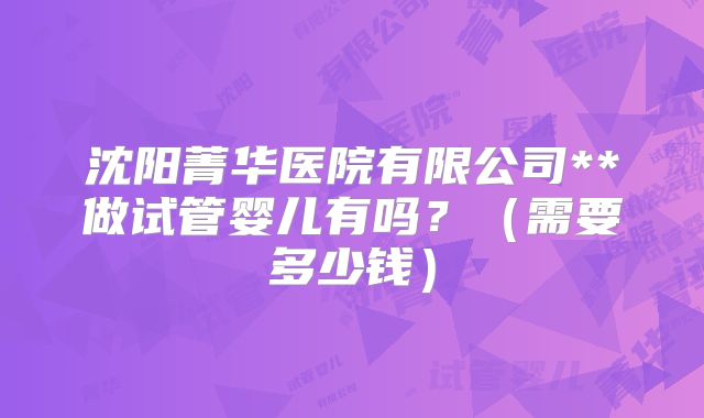 沈阳菁华医院有限公司**做试管婴儿有吗？（需要多少钱）