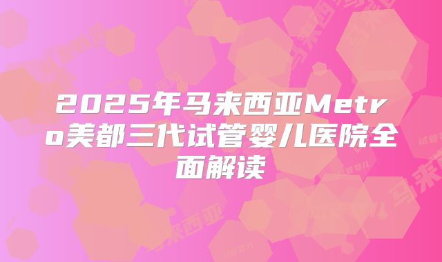 2025年马来西亚Metro美都三代试管婴儿医院全面解读