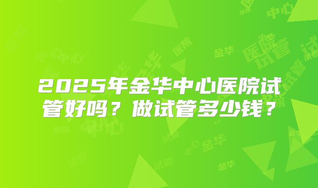 2025年金华中心医院试管好吗？做试管多少钱？