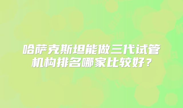哈萨克斯坦能做三代试管机构排名哪家比较好？