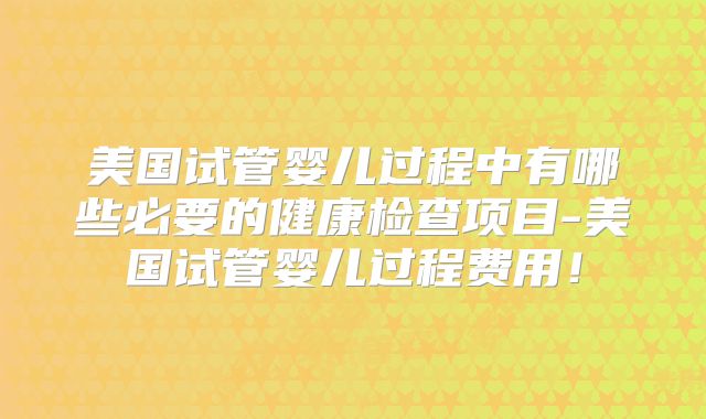 美国试管婴儿过程中有哪些必要的健康检查项目-美国试管婴儿过程费用！