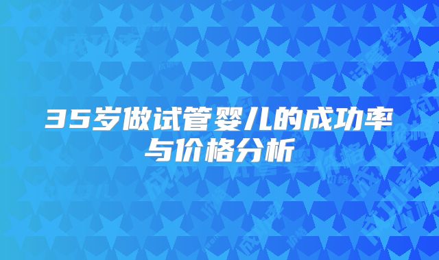 35岁做试管婴儿的成功率与价格分析