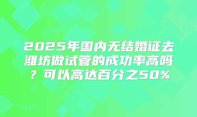 2025年国内无结婚证去潍坊做试管的成功率高吗？可以高达百分之50%