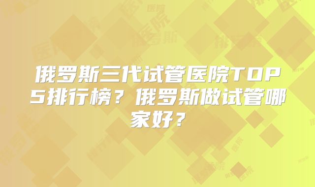 俄罗斯三代试管医院TOP5排行榜？俄罗斯做试管哪家好？
