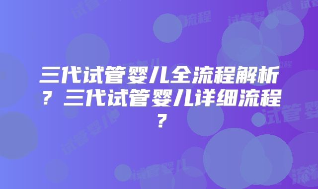 三代试管婴儿全流程解析？三代试管婴儿详细流程？