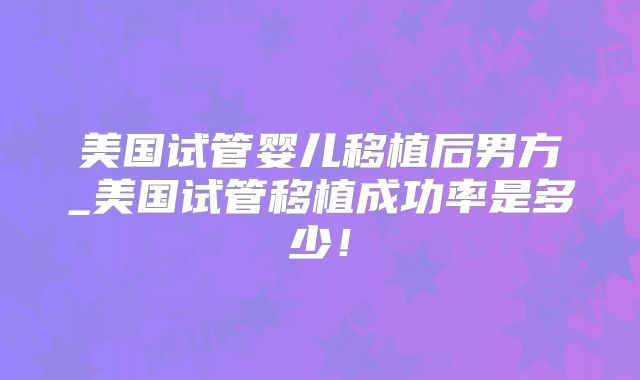 美国试管婴儿移植后男方_美国试管移植成功率是多少！