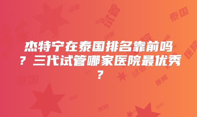 杰特宁在泰国排名靠前吗?三代试管哪家医院最优秀?