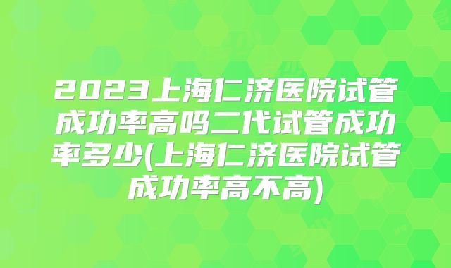 2023上海仁济医院试管成功率高吗二代试管成功率多少(上海仁济医院试管成功率高不高)