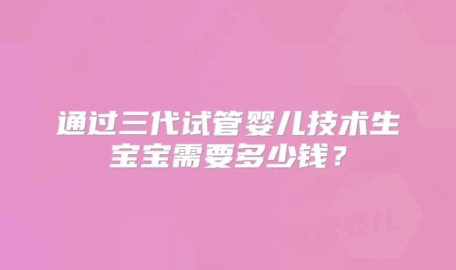 通过三代试管婴儿技术生宝宝需要多少钱?