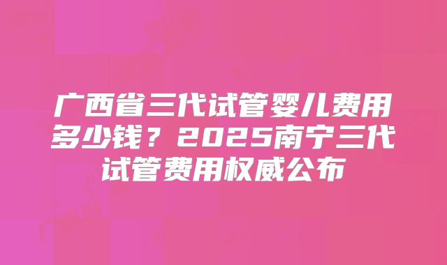 广西省三代试管婴儿费用多少钱？2025南宁三代试管费用权威公布