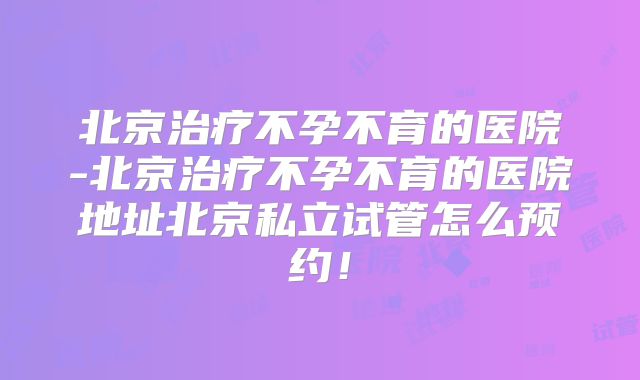 北京治疗不孕不育的医院-北京治疗不孕不育的医院地址北京私立试管怎么预约!
