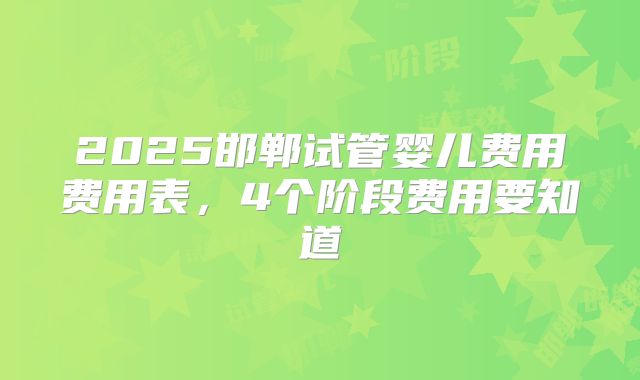 2025邯郸试管婴儿费用费用表，4个阶段费用要知道