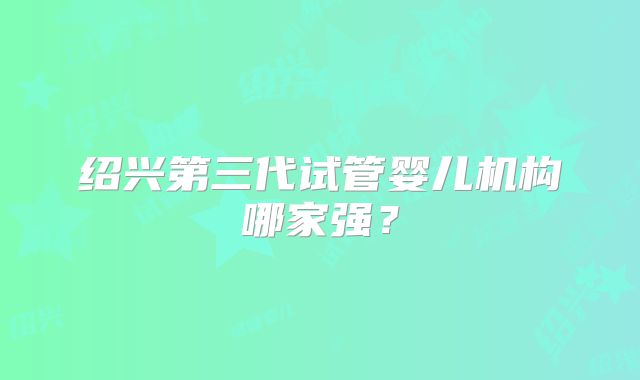 绍兴第三代试管婴儿机构哪家强？