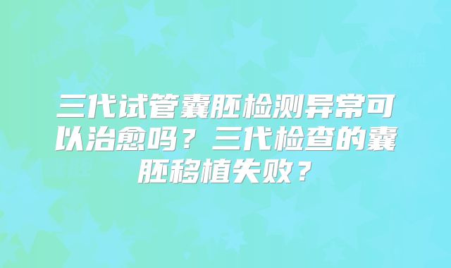 三代试管囊胚检测异常可以治愈吗？三代检查的囊胚移植失败？