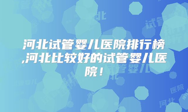 河北试管婴儿医院排行榜,河北比较好的试管婴儿医院！