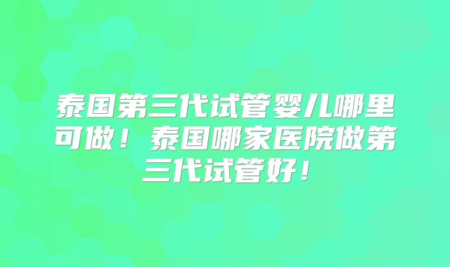 泰国第三代试管婴儿哪里可做!泰国哪家医院做第三代试管好!
