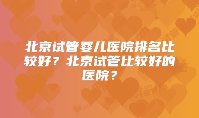 北京试管婴儿医院排名比较好？北京试管比较好的医院？