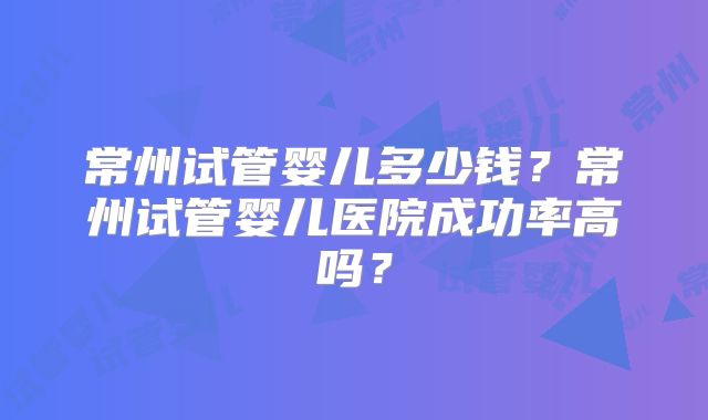 常州试管婴儿多少钱？常州试管婴儿医院成功率高吗？
