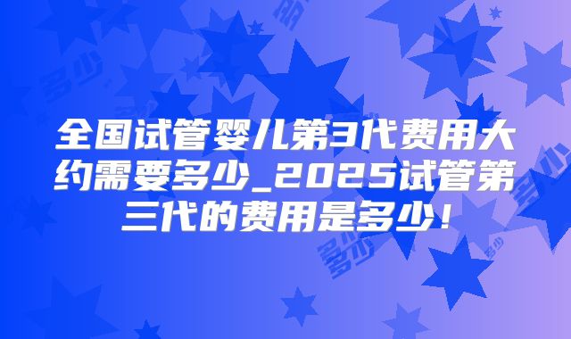 全国试管婴儿第3代费用大约需要多少_2025试管第三代的费用是多少！