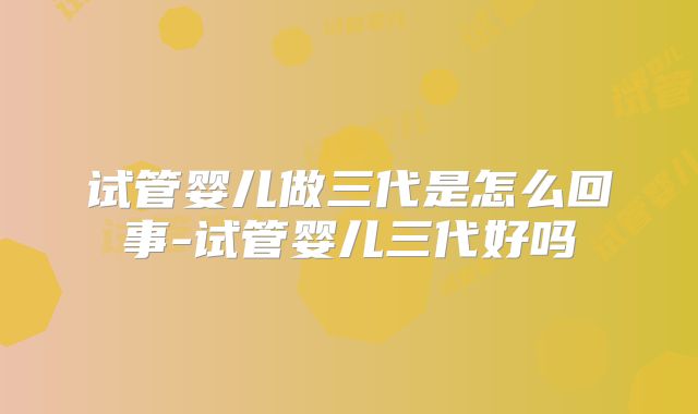 试管婴儿做三代是怎么回事-试管婴儿三代好吗