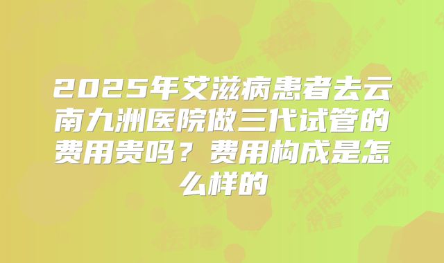 2025年艾滋病患者去云南九洲医院做三代试管的费用贵吗?费用构成是怎么样的