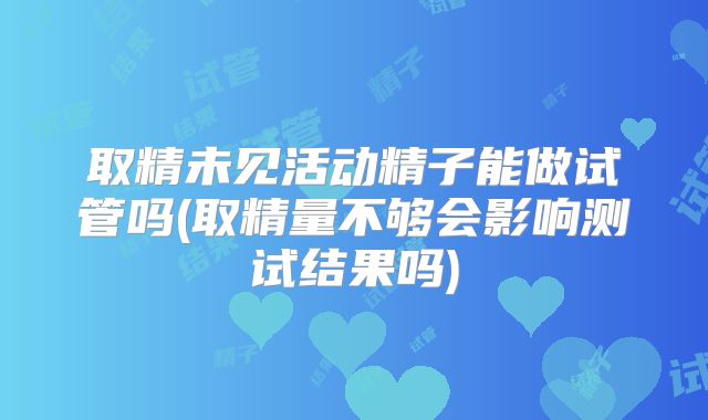 取精未见活动精子能做试管吗(取精量不够会影响测试结果吗)