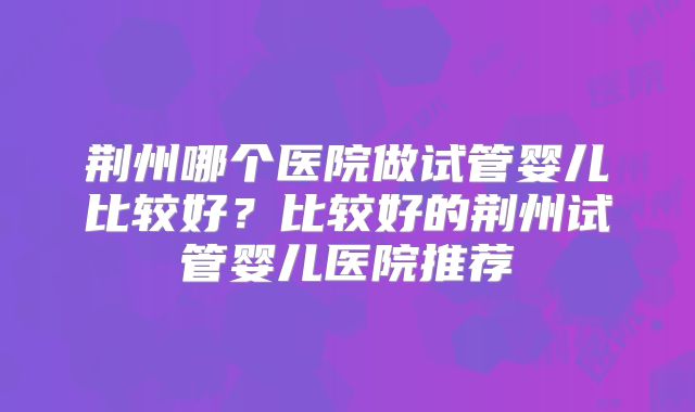 荆州哪个医院做试管婴儿比较好？比较好的荆州试管婴儿医院推荐