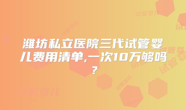 潍坊私立医院三代试管婴儿费用清单,一次10万够吗？