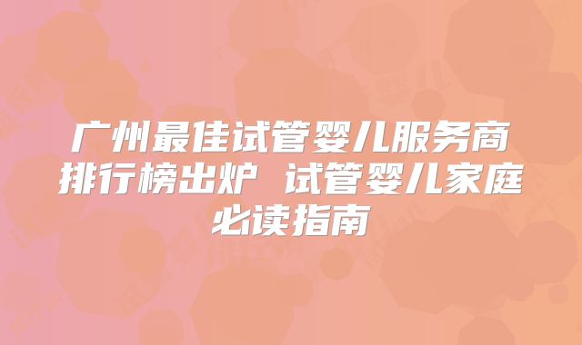 广州最佳试管婴儿服务商排行榜出炉 试管婴儿家庭必读指南