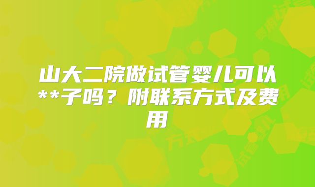 山大二院做试管婴儿可以**子吗？附联系方式及费用