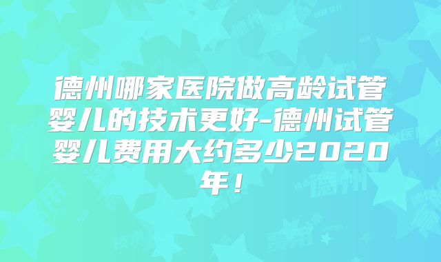 德州哪家医院做高龄试管婴儿的技术更好-德州试管婴儿费用大约多少2020年！