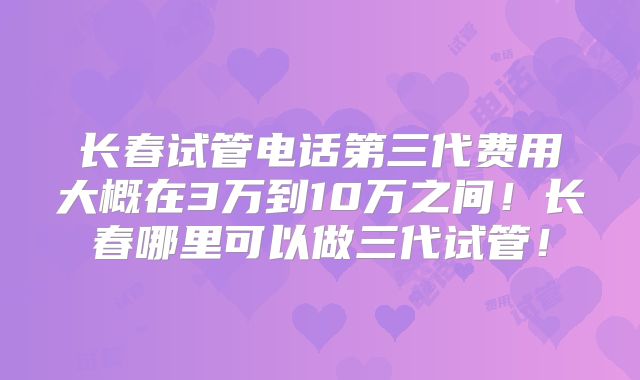 长春试管电话第三代费用大概在3万到10万之间!长春哪里可以做三代试管!