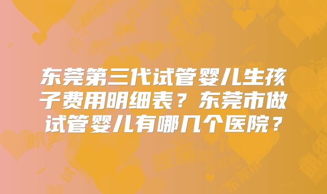 东莞第三代试管婴儿生孩子费用明细表?东莞市做试管婴儿有哪几个医院?