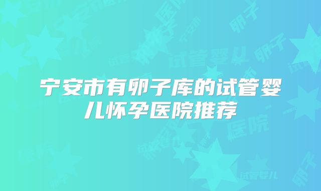 宁安市有卵子库的试管婴儿怀孕医院推荐