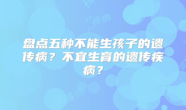 盘点五种不能生孩子的遗传病？不宜生育的遗传疾病？