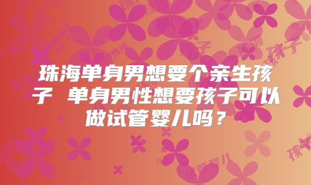 珠海单身男想要个亲生孩子 单身男性想要孩子可以做试管婴儿吗？