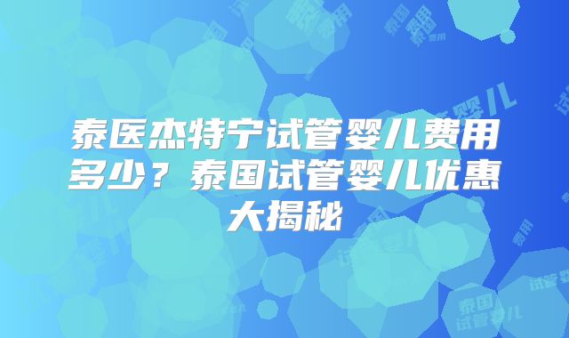 泰医杰特宁试管婴儿费用多少？泰国试管婴儿优惠大揭秘