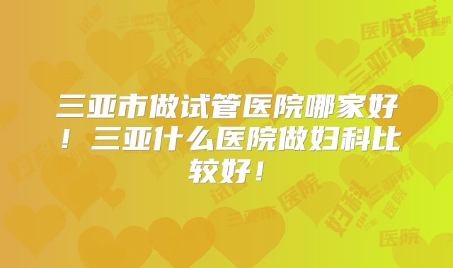 三亚市做试管医院哪家好!三亚什么医院做妇科比较好!