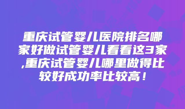 重庆试管婴儿医院排名哪家好做试管婴儿看看这3家,重庆试管婴儿哪里做得比较好成功率比较高！