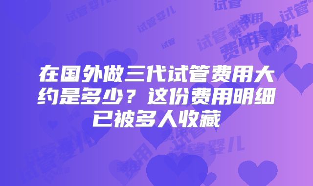 在国外做三代试管费用大约是多少?这份费用明细已被多人收藏